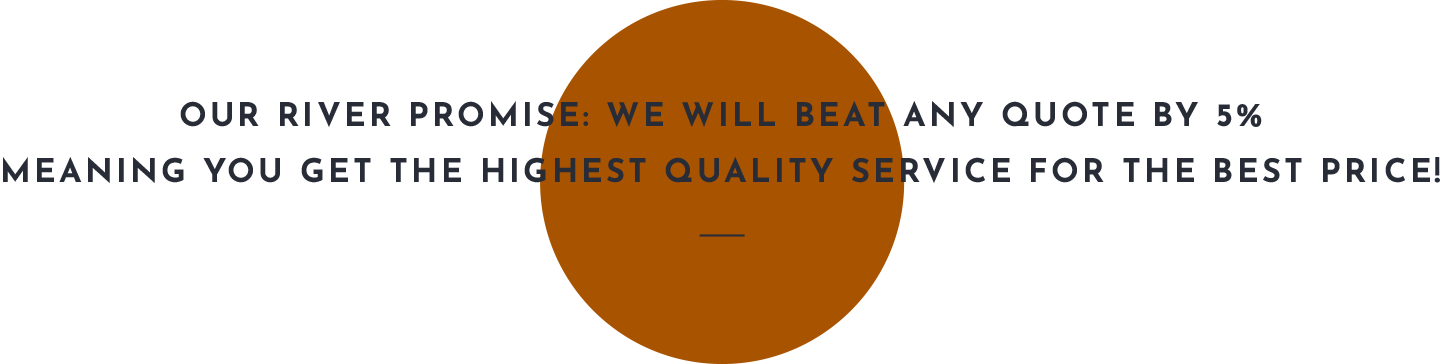 Our River Promise: we will beat any quote by 5% meaning you get the highest quality service for the best price!.